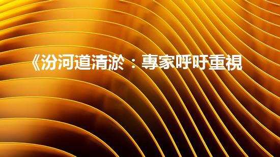 《汾河道清淤：專家呼吁重視，保障水利安全》